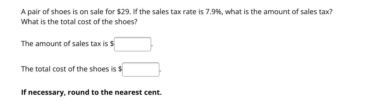 A pair of shoes is on sale for $29. If the sales tax rate is 7.9%, what is the amount of sales tax?
What is the total cost of the shoes?
The amount of sales tax is $
The total cost of the shoes is $
If necessary, round to the nearest cent.