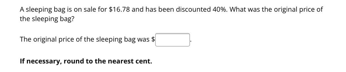 A sleeping bag is on sale for $16.78 and has been discounted 40%. What was the original price of
the sleeping bag?
The original price of the sleeping bag was $
If necessary, round to the nearest cent.
