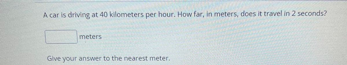 A car is driving at 40 kilometers per hour. How far, in meters, does it travel in 2 seconds?
meters
Give your answer to the nearest meter.