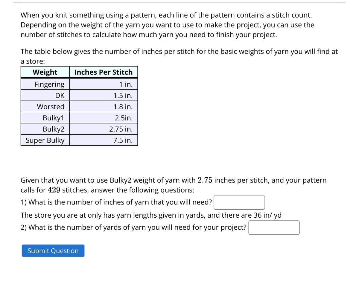 When you knit something using a pattern, each line of the pattern contains a stitch count.
Depending on the weight of the yarn you want to use to make the project, you can use the
number of stitches to calculate how much yarn you need to finish your project.
The table below gives the number of inches per stitch for the basic weights of yarn you will find at
a store:
Weight
Fingering
DK
Worsted
Bulky1
Bulky2
Super Bulky
Inches Per Stitch
1 in.
1.5 in.
1.8 in.
2.5in.
2.75 in.
7.5 in.
Given that you want to use Bulky2 weight of yarn with 2.75 inches per stitch, and your pattern
calls for 429 stitches, answer the following questions:
1) What is the number of inches of yarn that you will need?
The store you are at only has yarn lengths given in yards, and there are 36 in/ yd
2) What is the number of yards of yarn you will need for your project?
Submit Question