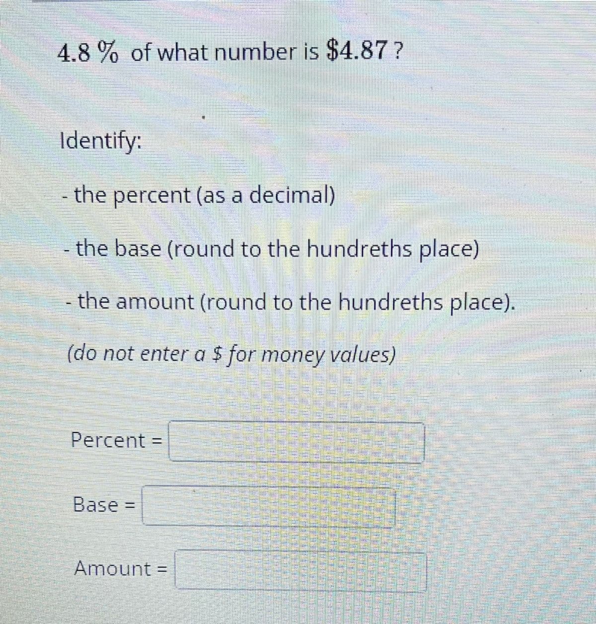 4.8% of what number is $4.87?
Identify:
the percent (as a decimal)
the base (round to the hundreths place)
- the amount (round to the hundreths place).
(do not enter a $ for money values)
Percent
Base=
Amount =
sa ma a ma sa
San.
dan in a la parten
Share