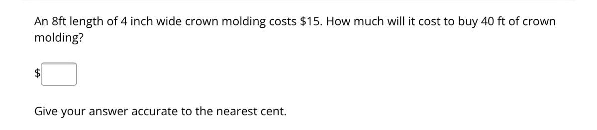 An 8ft length of 4 inch wide crown molding costs $15. How much will it cost to buy 40 ft of crown
molding?
Give your answer accurate to the nearest cent.