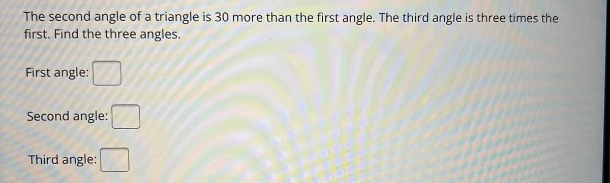 The second angle of a triangle is 30 more than the first angle. The third angle is three times the
first. Find the three angles.
First angle:
Second angle:
Third angle: