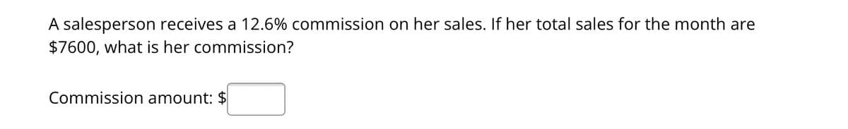 A salesperson receives a 12.6% commission on her sales. If her total sales for the month are
$7600, what is her commission?
Commission amount: $