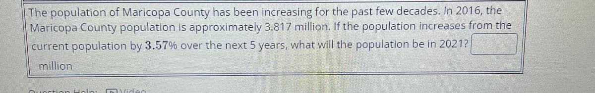 The population of Maricopa County has been increasing for the past few decades. In 2016, the
Maricopa County population is approximately 3.817 million. If the population increases from the
current population by 3.57% over the next 5 years, what will the population be in 2021?
million
n Hala