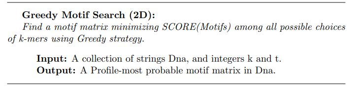 Greedy Motif Search (2D):
Find a motif matrix minimizing SCORE(Motifs) among all possible choices
of k-mers using Greedy strategy.
Input: A collection of strings Dna, and integers k and t.
Output: A Profile-most probable motif matrix in Dna.
