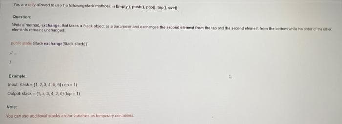 You are only alowed to use the following stack mothods isEmptyt), push), popl). topt), sizel)
Question:
Wite a method, exchange, that takes a Stack object as a parameter and exchanges the second element from the top and the second element from the bottom while the order of the othec
elements remains unchanged
public statie Stack exchange(Stack stack)
Example:
Input stack (1, 2, 3, 4, 5, 6) (top = 1)
Output stack = (1, 5, 3, 4, 2. 6) (top = 1)
Note:
You can use additional stacks andior variables as temporary containers.
