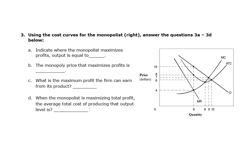 3. Using the cost curves for the monopolist (right), answer the questions 3a - 3d
below:
a. Indicate where the monopolist maximizes
profits, output is equal to
b. The monopoly price that maximizes profits is
c. What is the maximum profit the firm can earn
from its product?
d. When the monopolist is maximizing total profit,
the average total cost of producing that output
level is?
Price
(dollars)
10
6
4
0
MR
6
Quantity
T 11
|||
8 9 10
MC
ATC
D