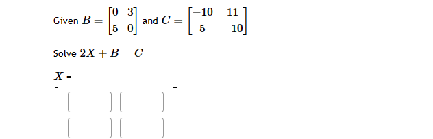 Given B =
[03]
5 0
and C
Solve 2X + B = C
X =
=
-10 11
5
-10]