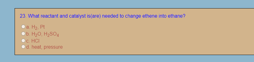 23. What reactant and catalyst is(are) needed to change ethene into ethane?
a. H2, Pt
b. H2O, H2SO4
c. HCI
d. heat, pressure
