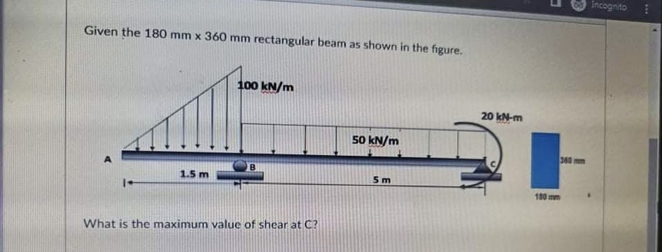 Incognito
Given the 180 mm x 360 mm rectangular beam as shown in the figure.
100 kN/m
20 kN-m
50 kN/m
360 mm
B.
1.5 m
5m
180 mm
What is the maximum value of shear at C?
