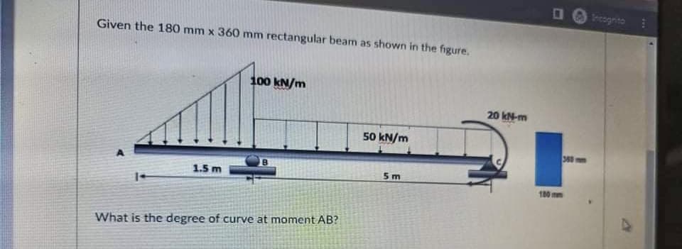 O O rcognito
Given the 180 mm x 360 mm rectangular beam as shown in the figure.
100 kN/m
20 kN-m
50 kN/m
360 mm
1.5 m
5 m
180 mm
What is the degree of curve at moment AB?
