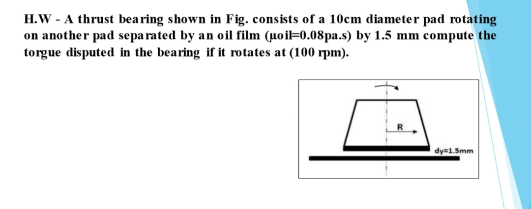 H.W - A thrust bearing shown in Fig. consists of a 10cm diameter pad rotating
on another pad sepa rated by an oil film (µoi=0.08pa.s) by 1.5 mm compute the
torgue disputed in the bearing if it rotates at (100 rpm).
dy=1.5mm
