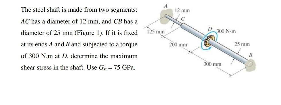 The steel shaft is made from two segments:
12 mm
AC has a diameter of 12 mm, and CB has a
125 mm
300 N-m
diameter of 25 mm (Figure 1). If it is fixed
25 mm
200 mm
at its ends A and B and subjected to a torque
of 300 N.m at D, determine the maximum
300 mm
shear stress in the shaft. Use G = 75 GPa.
