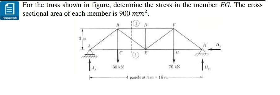 For the truss shown in figure, determine the stress in the member EG. The cross
sectional area of each member is 900 mm².
Homowork
10 D
B
3 m
H
30 kN
70 kN
4 panels at 4 m - 16 m
