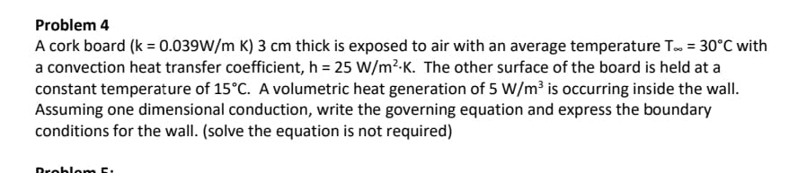 Problem 4
A cork board (k = 0.039W/m K) 3 cm thick is exposed to air with an average temperature T.. = 30°C with
a convection heat transfer coefficient, h = 25 W/m².K. The other surface of the board is held at a
constant temperature of 15°C. A volumetric heat generation of 5 W/m³ is occurring inside the wall.
Assuming one dimensional conduction, write the governing equation and express the boundary
conditions for the wall. (solve the equation is not required)
Problom