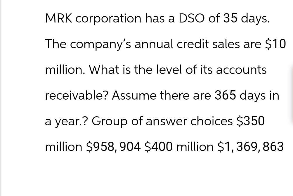 MRK corporation has a DSO of 35 days.
The company's annual credit sales are $10
million. What is the level of its accounts
receivable? Assume there are 365 days in
a year.? Group of answer choices $350
million $958, 904 $400 million $1,369, 863