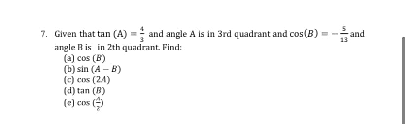 7. Given that tan (A) = - and angle A is in 3rd quadrant and cos(B) = –
%3D
13
angle B is in 2th quadrant. Find:
(a) cos (B)
(b) sin (A – B)
(c) cos (2A)
(d) tan (B)
(e) cos
