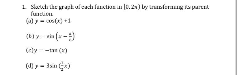 1. Sketch the graph of each function in [0, 27t) by transforming its parent
function.
(a) y = cos(x) +1
(b) y = sin (x –)
(c)y = -tan (x)
(d) y = 3sin (÷x)
