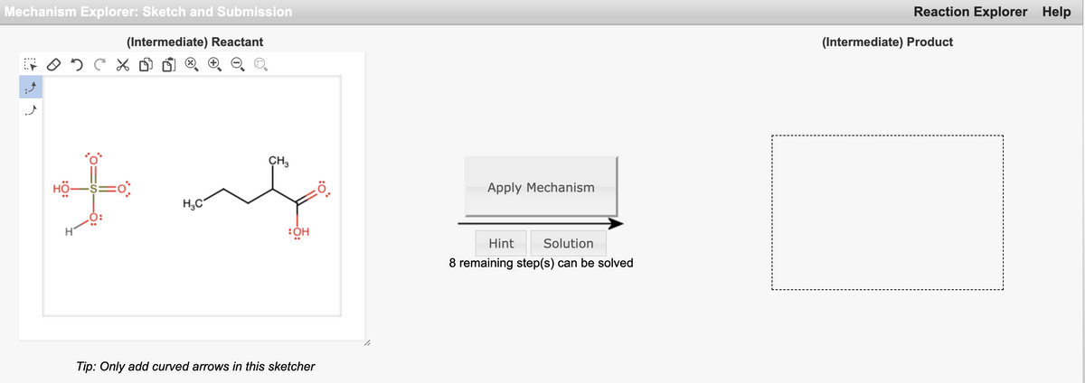 Mechanism Explorer: Sketch and Submission
Reaction Explorer Help
(Intermediate) Reactant
(Intermediate) Product
(X)
CH3
HÖ-S=0:
Apply Mechanism
H,C
Hint
Solution
8 remaining step(s) can be solved
Tip: Only add curved arrows in this sketcher
