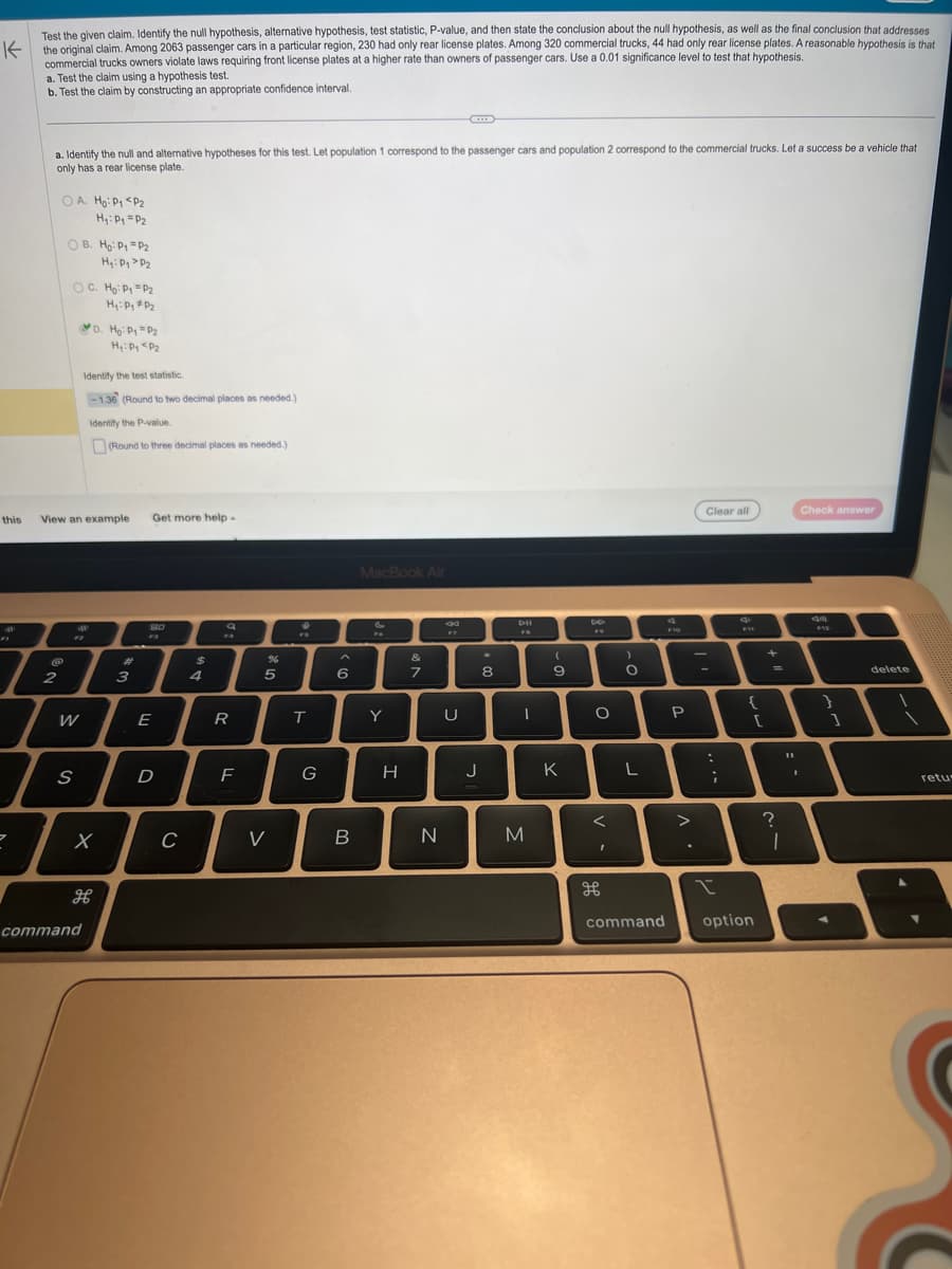 Test the given claim. Identify the null hypothesis, alternative hypothesis, test statistic, P-value, and then state the conclusion about the null hypothesis, as well as the final conclusion that addresses
K the original claim. Among 2063 passenger cars in a particular region, 230 had only rear license plates. Among 320 commercial trucks, 44 had only rear license plates. A reasonable hypothesis is that
commercial trucks owners violate laws requiring front license plates at a higher rate than owners of passenger cars. Use a 0.01 significance level to test that hypothesis.
a. Test the claim using a hypothesis test.
b. Test the claim by constructing an appropriate confidence interval.
71
a. Identify the null and alternative hypotheses for this test. Let population 1 correspond to the passenger cars and population 2 correspond to the commercial trucks. Let a success be a vehicle that
only has a rear license plate.
2
OA. Ho: P1 P2
H₁: P₁ P2
@
2
OB. Ho: P1
OC. Ho: P₁ P₂
H₁: P₁ P₂
this View an example Get more help
72
W
S
P2
H₁: P₁ P₂
D. Ho: P₁ P₂
H₁: P₁ P₂
Identify the test statistic.
-1.36 (Round to two decimal places as needed.)
Identify the P-value.
command
X
H
(Round to three decimal places as needed.)
3
80
E
D
C
$
4
Q
FR
R
F
5
V
FB
T
G
6
B
MacBook Air
&
FA
Y
H
7
N
20
U
J
*
8
I
M
9
K
V
O
<
I
)
O
F10
command
P
Clear all
:
:
L
T
;
>
I
e
F11
{
option
[
+
=
11
?
I
I
Check answer
F12
}
1
delete
retu-