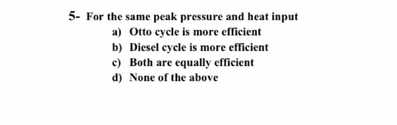 5- For the same peak pressure and heat input
a) Otto cycle is more efficient
b) Diesel cycle is more efficient
c) Both are equally efficient
d) None of the above
