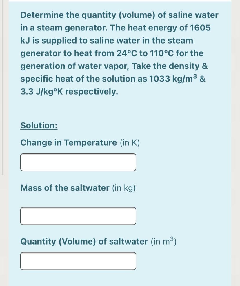 Determine the quantity (volume) of saline water
in a steam generator. The heat energy of 1605
kJ is supplied to saline water in the steam
generator to heat from 24°C to 110°C for the
generation of water vapor, Take the density &
specific heat of the solution as 1033 kg/m3 &
3.3 J/kg°K respectively.
Solution:
Change in Temperature (in K)
Mass of the saltwater (in kg)
Quantity (Volume) of saltwater (in m³)
