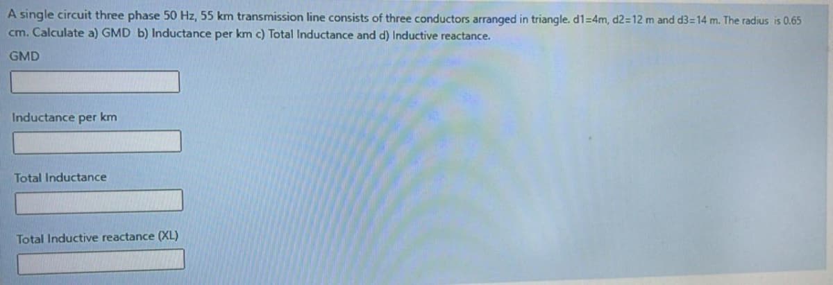 A single circuit three phase 50 Hz, 55 km transmission line consists of three conductors arranged in triangle. d1=4m, d2=12 m and d3=14 m. The radius is 0.65
cm. Calculate a) GMD b) Inductance per km c) Total Inductance and d) Inductive reactance.
GMD
Inductance per km
Total Inductance
Total Inductive reactance (XL)
