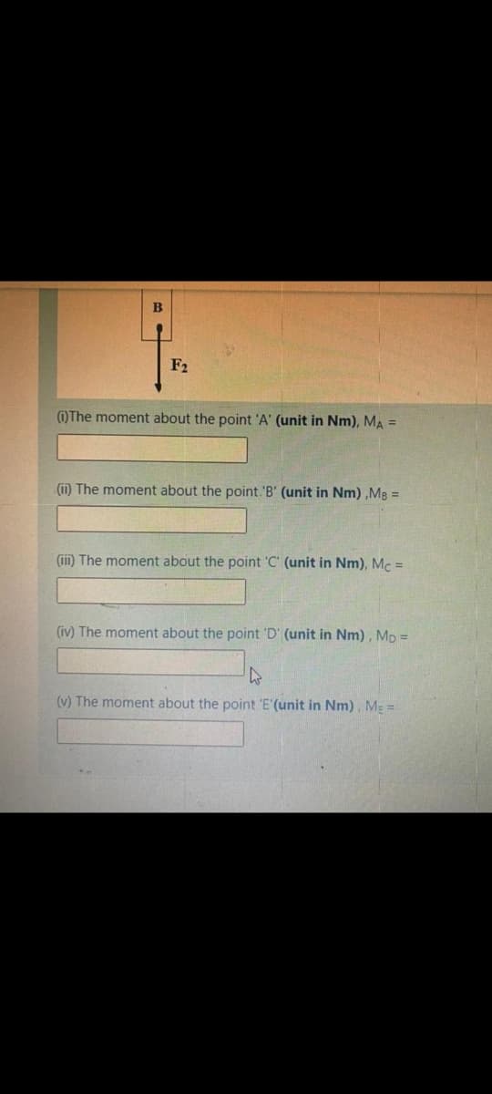 F2
(1)The moment about the point 'A' (unit in Nm), MA =
(ii) The moment about the point. 'B' (unit in Nm) ,Mg =
(iii) The moment about the point 'C' (unit in Nm), Mc =
(iv) The moment about the point 'D' (unit in Nm) , Mp =
(v) The moment about the point 'E'(unit in Nm), ME =
