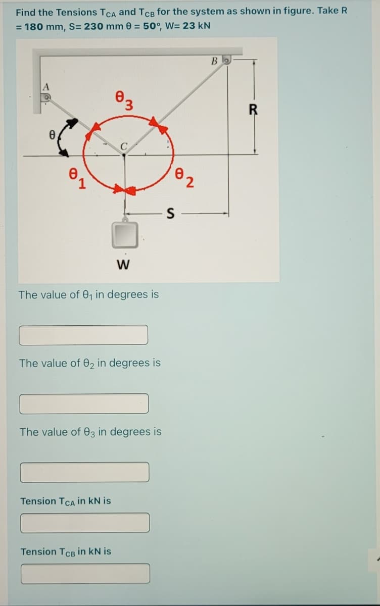 Find the Tensions TCA and TCB for the system as shown in figure. Take R
= 180 mm, S= 230 mm 0 = 50°, W= 23 kN
В
W
The value of 0, in degrees is
The value of 02 in degrees is
The value of 03 in degrees is
Tension TCA in kN is
Tension TCB in kN is
2.
