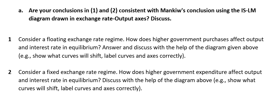 1
2
a.
Are your conclusions in (1) and (2) consistent with Mankiw's conclusion using the IS-LM
diagram drawn in exchange rate-Output axes? Discuss.
Consider a floating exchange rate regime. How does higher government purchases affect output
and interest rate in equilibrium? Answer and discuss with the help of the diagram given above
(e.g., show what curves will shift, label curves and axes correctly).
Consider a fixed exchange rate regime. How does higher government expenditure affect output
and interest rate in equilibrium? Discuss with the help of the diagram above (e.g., show what
curves will shift, label curves and axes correctly).