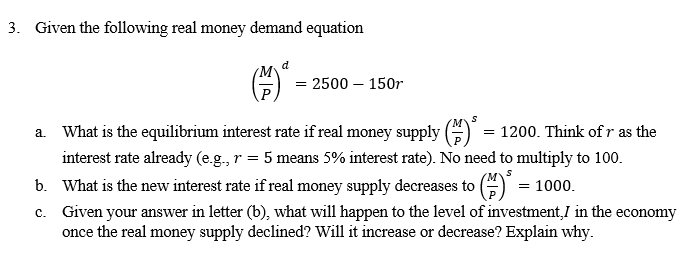 3. Given the following real money demand equation
a.
d
= 2500 - 150r
S
What is the equilibrium interest rate if real money supply () = 1200. Think of r as the
interest rate already (e.g., r = 5 means 5% interest rate). No need to multiply to 100.
What is the new interest rate if real money supply decreases to
b.
= 1000.
c. Given your answer in letter (b), what will happen to the level of investment,/ in the economy
once the real money supply decline Will it increase or decrease? Explain why.