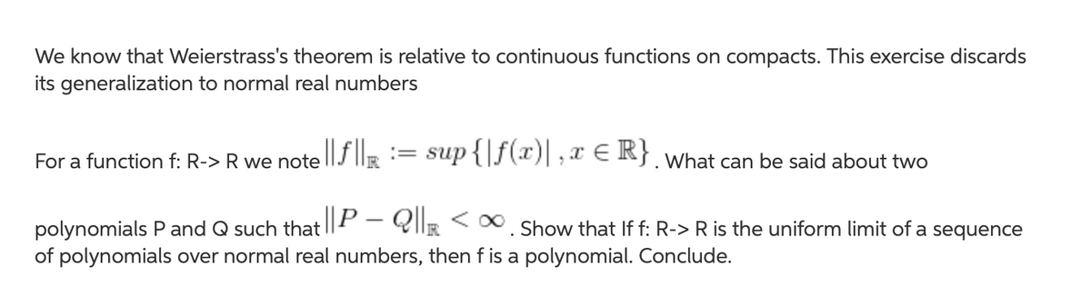 We know that Weierstrass's theorem is relative to continuous functions on compacts. This exercise discards
its generalization to normal real numbers
For a function f: R-> R we note ||J |R:= sup {|J(*)|;x € R}. What can be said about two
polynomials P and Q such that || – Ql|R < *. Show that If f: R-> R is the uniform limit of a sequence
of polynomials over normal real numbers, then f is a polynomial. Conclude.
