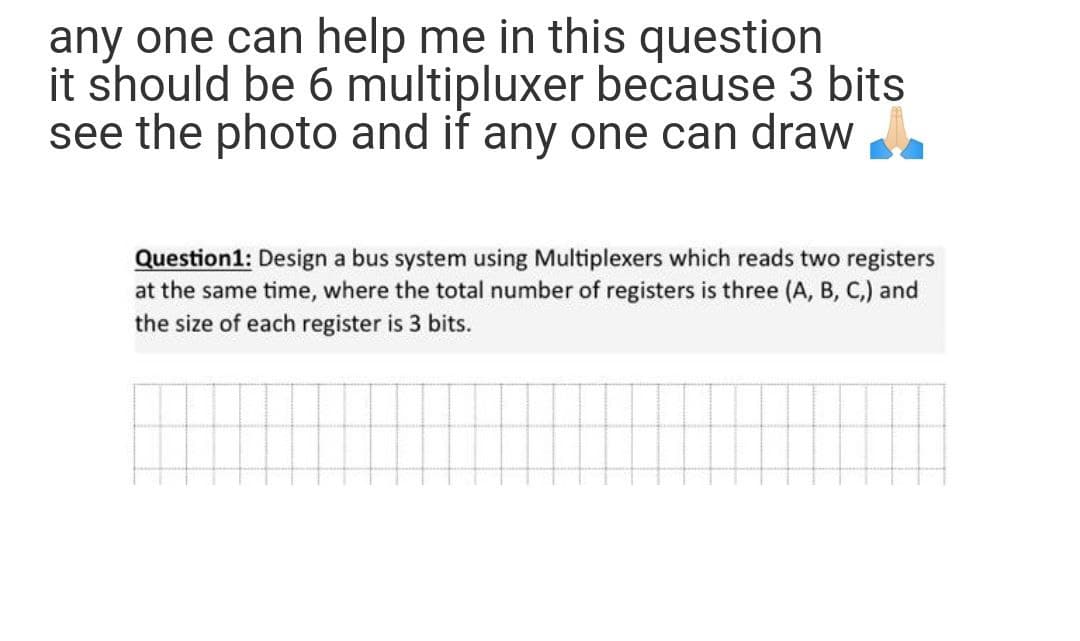 any one can help me in this question
it should be 6 multipluxer because 3 bits
see the photo and if any one can draw
Question1: Design a bus system using Multiplexers which reads two registers
at the same time, where the total number of registers is three (A, B, C,) and
the size of each register is 3 bits.
