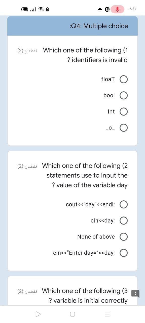 :Q4: Multiple choice
(2) jluhäi Which one of the following (1
? identifiers is invalid
floaT
bool
Int
L0_
(2) lihä Which one of the following (2
statements use to input the
? value of the variable day
cout<<"day"<<endl;
cin<<day; O
None of above
cin<<"Enter day="<<day3;
(2) luhai Which one of the following (3
? variable is initial correctly
