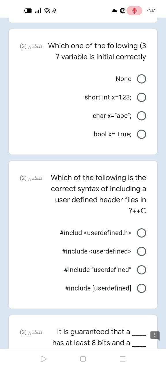 (2) labäi Which one of the following (3
? variable is initial correctly
None
short int x-123;
char x="abc"; O
bool x= True;
نقطتان )2(
Which of the following is the
correct syntax of including a
user defined header files in
?++C
#includ <userdefined.h>
#include <userdefined>
#include "userdefined"
#include [userdefined]
نقطتان )2(
It is guaranteed that a
has at least 8 bits and a
