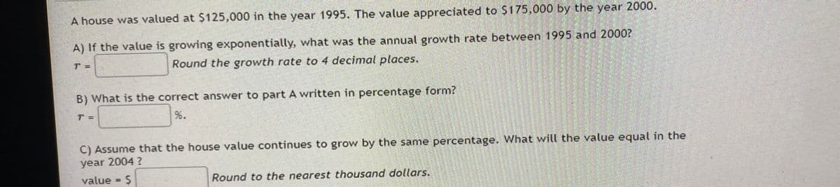 A house was valued at $125,000 in the year 1995. The value appreciated to $175,000 by the year 2000.
A) If the value is growing exponentially, what was the annual growth rate between 1995 and 2000?
Round the growth rate to 4 decimal places.
1-
B) What is the correct answer to part A written in percentage form?
C) Assume that the house value continues to grow by the same percentage. What will the value equal in the
year 2004?
value S
Round to the nearest thousand dollars.