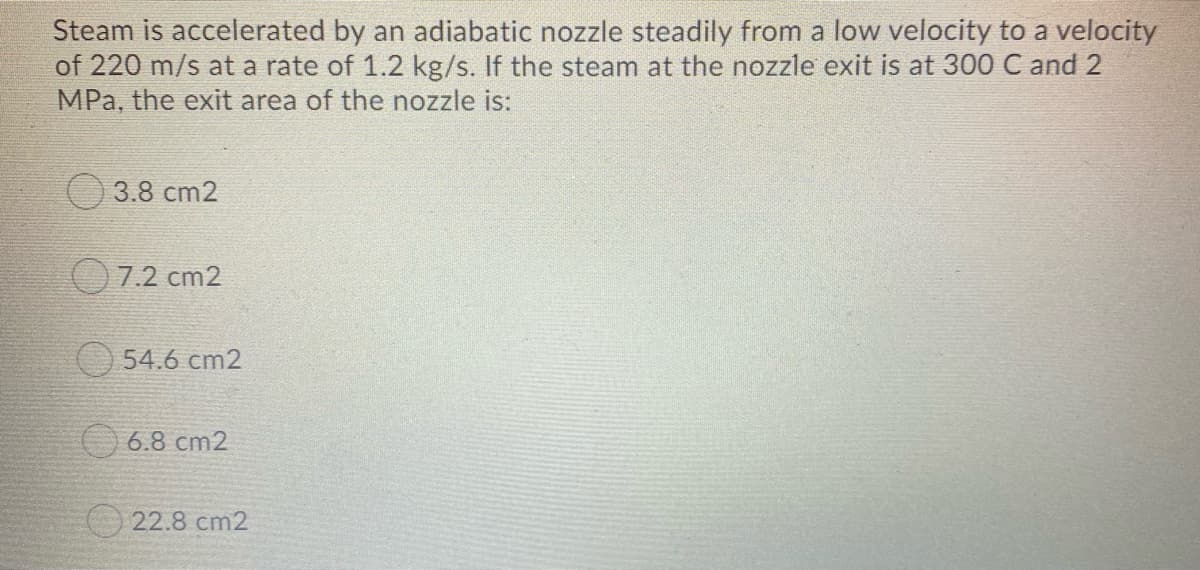 Steam is accelerated by an adiabatic nozzle steadily from a low velocity to a velocity
of 220 m/s at a rate of 1.2 kg/s. If the steam at the nozzle exit is at 300 C and 2
MPa, the exit area of the nozzle is:
3.8 cm2
7.2 cm2
54.6 cm2
O 6.8 cm2
O 22.8 cm2
