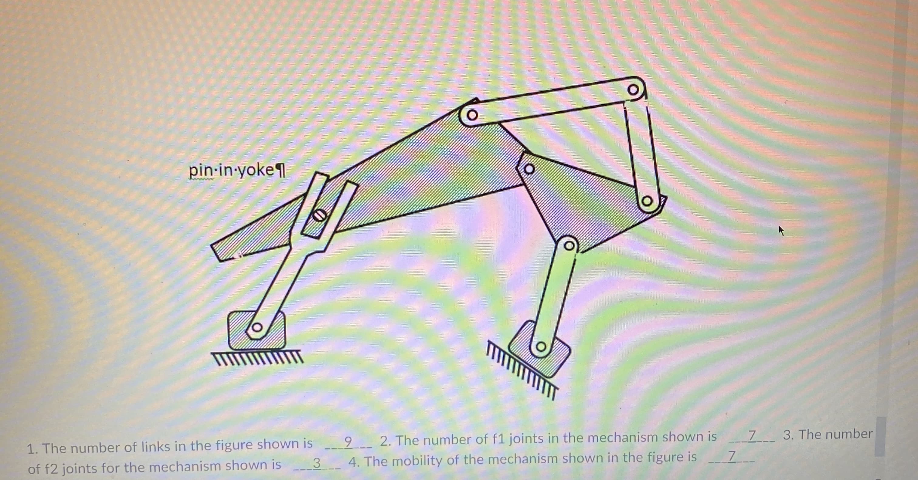 9 2. The number of f1 joints in the mechanism shown is 7_ 3. The number
3 4. The mobility of the mechanism shown in the figure is
1. The number of links in the figure shown is
of f2 joints for the mechanism shown is
