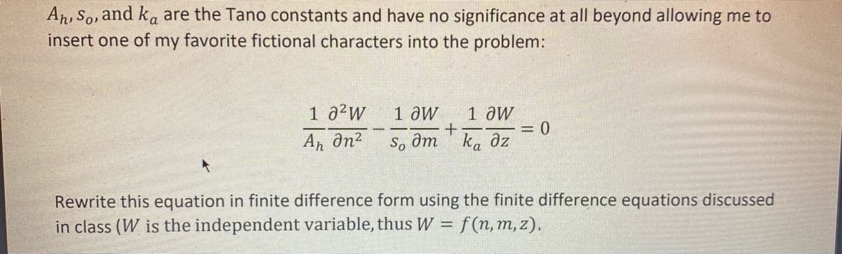 Ar, So, and ka are the Tano constants and have no significance at all beyond allowing me to
insert one of my favorite fictional characters into the problem:
1 a²w
1 aw
1 aw
An ôn2
So ôm ka az
Rewrite this equation in finite difference form using the finite difference equations discussed
in class (W is the independent variable, thus W = f(n,m, z).
