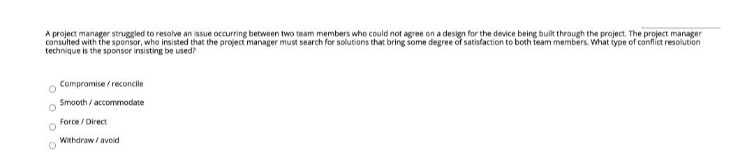 A project manager struggled to resolve an issue occurring between two team members who could not agree on a design for the device being built through the project. The project manager
consulted with the sponsor, who insisted that the project manager must search for solutions that bring some degree of satisfaction to both team members. What type of conflict resolution
technique is the sponsor insisting be used?
Compromise / reconcile
Smooth / accommodate
Force / Direct:
Withdraw / avoid
