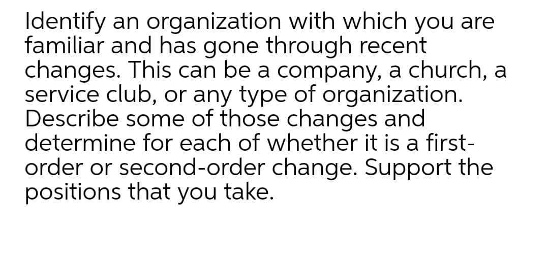 Identify an organization with which you are
familiar and has gone through recent
changes. This can be a company, a church, a
service club, or any type of organization.
Describe some of those changes and
determine for each of whether it is a first-
order or second-order change. Support the
positions that you take.
