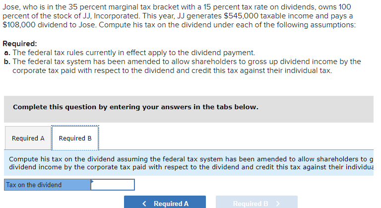 Jose, who is in the 35 percent marginal tax bracket with a 15 percent tax rate on dividends, owns 100
percent of the stock of JJ, Incorporated. This year, JJ generates $545,000 taxable income and pays a
$108,000 dividend to Jose. Compute his tax on the dividend under each of the following assumptions:
Required:
a. The federal tax rules currently in effect apply to the dividend payment.
b. The federal tax system has been amended to allow shareholders to gross up dividend income by the
corporate tax paid with respect to the dividend and credit this tax against their individual tax.
Complete this question by entering your answers in the tabs below.
Required A Required B
Compute his tax on the dividend assuming the federal tax system has been amended to allow shareholders to g
dividend income by the corporate tax paid with respect to the dividend and credit this tax against their individua
Tax on the dividend
< Required A
Required B >