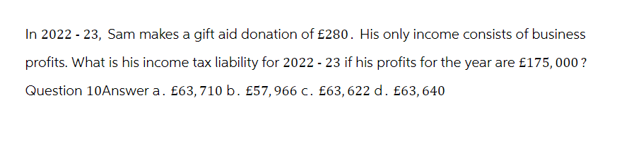 In 2022 - 23, Sam makes a gift aid donation of £280. His only income consists of business
profits. What is his income tax liability for 2022 - 23 if his profits for the year are £175,000?
Question 10Answer a. £63,710 b. £57,966 c. £63,622 d. £63, 640