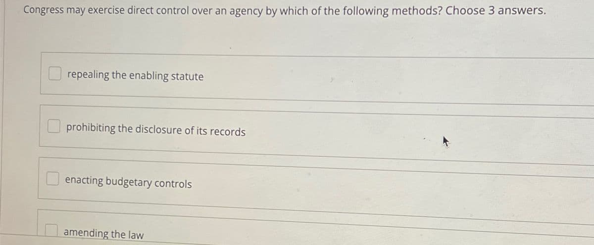 Congress may exercise direct control over an agency by which of the following methods? Choose 3 answers.
repealing the enabling statute
prohibiting the disclosure of its records
enacting budgetary controls
amending the law