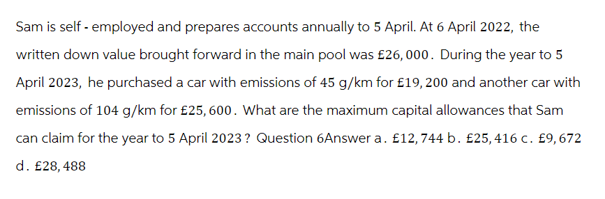 Sam is self-employed and prepares accounts annually to 5 April. At 6 April 2022, the
written down value brought forward in the main pool was £26, 000. During the year to 5
April 2023, he purchased a car with emissions of 45 g/km for £19, 200 and another car with
emissions of 104 g/km for £25, 600. What are the maximum capital allowances that Sam
can claim for the year to 5 April 2023? Question 6Answer a. £12, 744 b. £25, 416 c. £9, 672
d. £28, 488