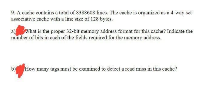 9. A cache contains a total of 8388608 lines. The cache is organized as a 4-way set
associative cache with a line size of 128 bytes.
a) What is the proper 32-bit memory address format for this cache? Indicate the
number of bits in each of the fields required for the memory address.
b) How many tags must be examined to detect a read miss in this cache?