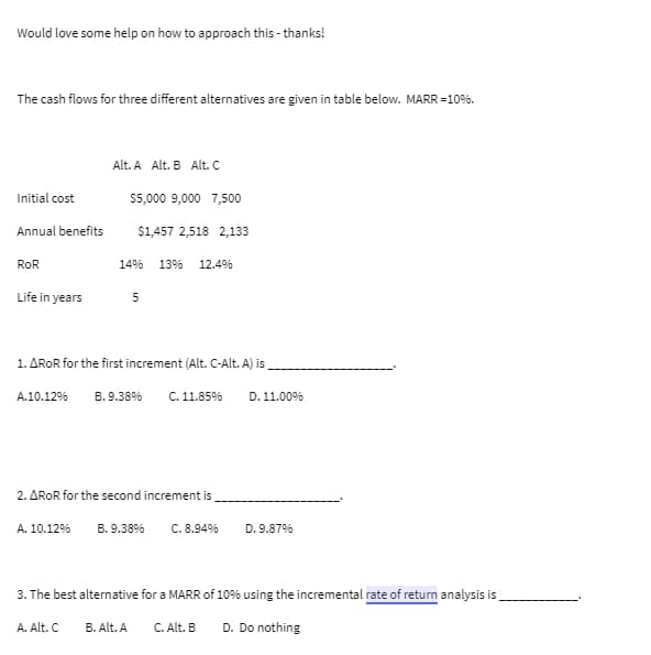 Would love some help on how to approach this - thanks!
The cash flows for three different alternatives are given in table below. MARR = 10%.
Initial cost
Annual benefits
ROR
Life in years
A.10.12%
Alt. A Alt. B Alt. C
$5,000 9,000 7,500
$1,457 2,518 2,133
A. 10.12%
1496 13% 12.4%
1. AROR for the first increment (Alt. C-Alt. A) is
B.9.38% C. 11.85%
5
2. AROR for the second increment is
B.9.38% C. 8.94%
D. 11.00%
A. Alt. C B. Alt. A C. Alt. B
D. 9.87%
3. The best alternative for a MARR of 10% using the incremental rate of return analysis is
D. Do nothing