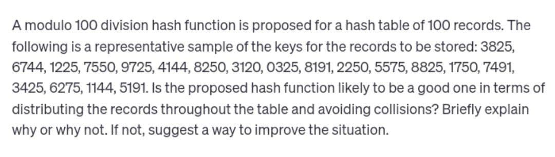 A modulo 100 division hash function is proposed for a hash table of 100 records. The
following is a representative sample of the keys for the records to be stored: 3825,
6744, 1225, 7550, 9725, 4144, 8250, 3120, 0325, 8191, 2250, 5575, 8825, 1750, 7491,
3425, 6275, 1144, 5191. Is the proposed hash function likely to be a good one in terms of
distributing the records throughout the table and avoiding collisions? Briefly explain
why or why not. If not, suggest a way to improve the situation.