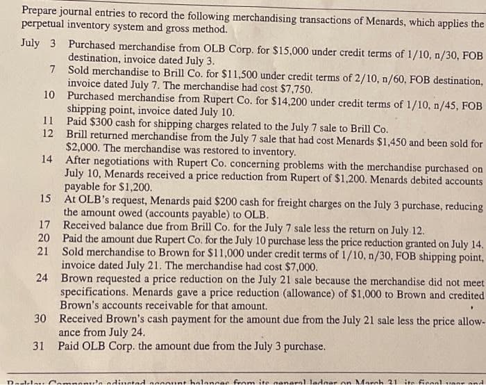 Prepare journal entries to record the following merchandising transactions of Menards, which applies the
perpetual inventory system and gross method.
July 3 Purchased merchandise from OLB Corp. for $15,000 under credit terms of 1/10, n/30, FOB
destination, invoice dated July 3.
7
Sold merchandise to Brill Co. for $11,500 under credit terms of 2/10, n/60, FOB destination,
invoice dated July 7. The merchandise had cost $7,750.
10
11
12
14
Purchased merchandise from Rupert Co. for $14,200 under credit terms of 1/10, n/45, FOB
shipping point, invoice dated July 10.
Paid $300 cash for shipping charges related to the July 7 sale to Brill Co.
Brill returned merchandise from the July 7 sale that had cost Menards $1,450 and been sold for
$2,000. The merchandise was restored to inventory.
After negotiations with Rupert Co. concerning problems with the merchandise purchased on
July 10, Menards received a price reduction from Rupert of $1,200. Menards debited accounts
payable for $1,200.
15
At OLB's request, Menards paid $200 cash for freight charges on the July 3 purchase, reducing
the amount owed (accounts payable) to OLB.
17 Received balance due from Brill Co. for the July 7 sale less the return on July 12.
Paid the amount due Rupert Co. for the July 10 purchase less the price reduction granted on July 14.
Sold merchandise to Brown for $11,000 under credit terms of 1/10, n/30, FOB shipping point,
invoice dated July 21. The merchandise had cost $7,000.
Brown requested a price reduction on the July 21 sale because the merchandise did not meet
specifications. Menards gave a price reduction (allowance) of $1,000 to Brown and credited
Brown's accounts receivable for that amount.
30
Received Brown's cash payment for the amount due from the July 21 sale less the price allow-
ance from July 24.
31 Paid OLB Corp. the amount due from the July 3 purchase.
20
21
24
Doulder Compon
dinoted account balances from ite neneral ledger on March 21 its ficool vanr and